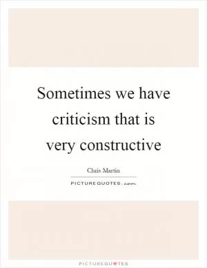 Sometimes we have criticism that is very constructive Picture Quote #1