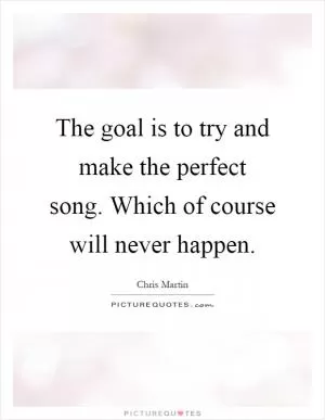The goal is to try and make the perfect song. Which of course will never happen Picture Quote #1