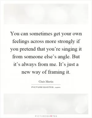 You can sometimes get your own feelings across more strongly if you pretend that you’re singing it from someone else’s angle. But it’s always from me. It’s just a new way of framing it Picture Quote #1