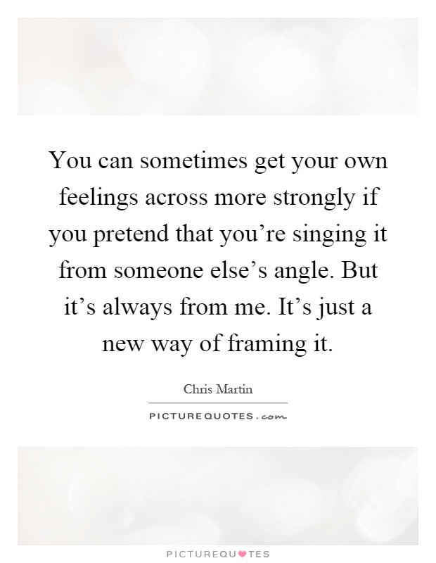 You can sometimes get your own feelings across more strongly if you pretend that you're singing it from someone else's angle. But it's always from me. It's just a new way of framing it Picture Quote #1