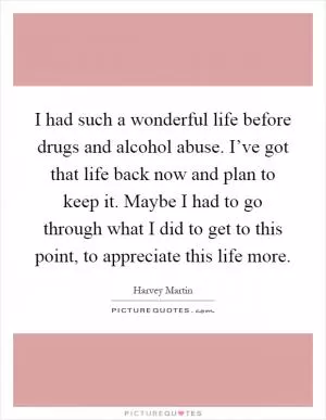 I had such a wonderful life before drugs and alcohol abuse. I’ve got that life back now and plan to keep it. Maybe I had to go through what I did to get to this point, to appreciate this life more Picture Quote #1