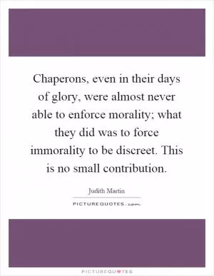 Chaperons, even in their days of glory, were almost never able to enforce morality; what they did was to force immorality to be discreet. This is no small contribution Picture Quote #1
