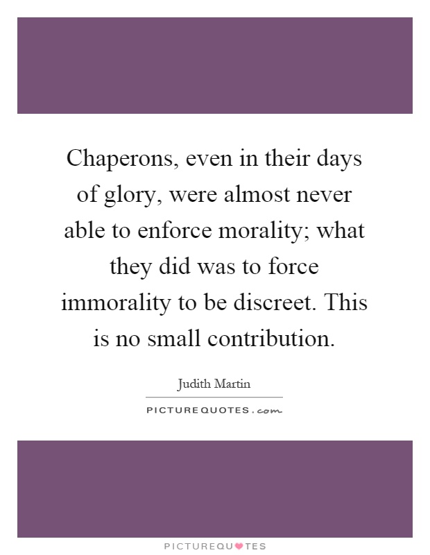 Chaperons, even in their days of glory, were almost never able to enforce morality; what they did was to force immorality to be discreet. This is no small contribution Picture Quote #1