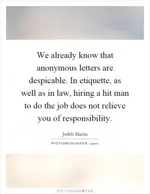 We already know that anonymous letters are despicable. In etiquette, as well as in law, hiring a hit man to do the job does not relieve you of responsibility Picture Quote #1