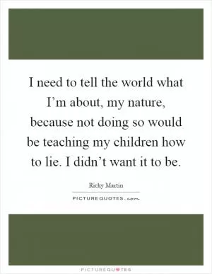 I need to tell the world what I’m about, my nature, because not doing so would be teaching my children how to lie. I didn’t want it to be Picture Quote #1