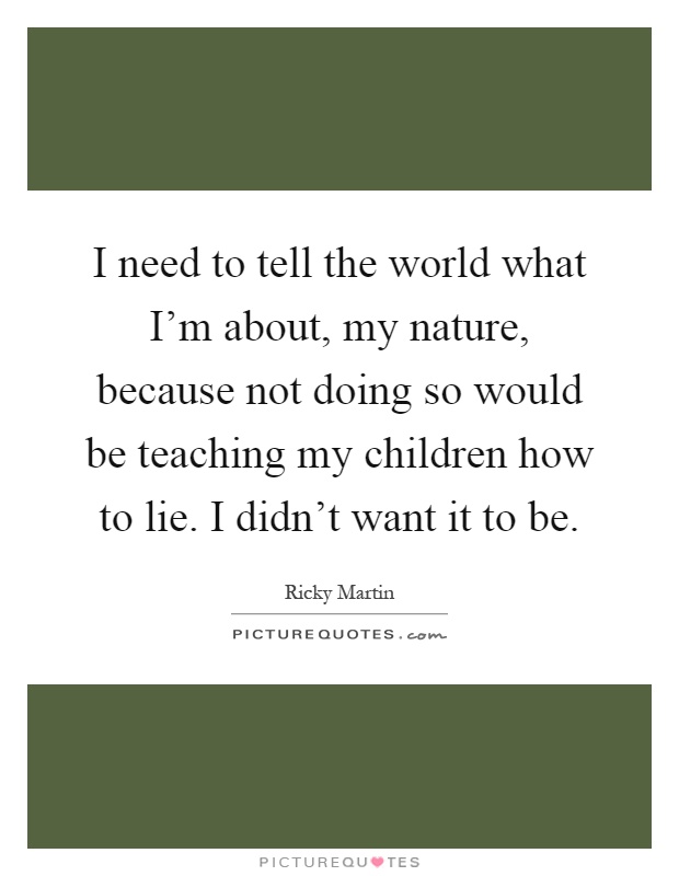 I need to tell the world what I'm about, my nature, because not doing so would be teaching my children how to lie. I didn't want it to be Picture Quote #1