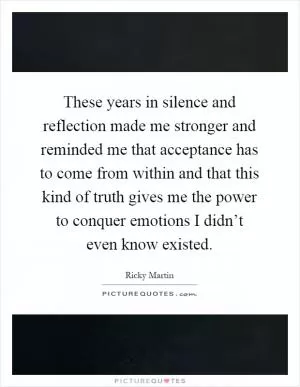 These years in silence and reflection made me stronger and reminded me that acceptance has to come from within and that this kind of truth gives me the power to conquer emotions I didn’t even know existed Picture Quote #1
