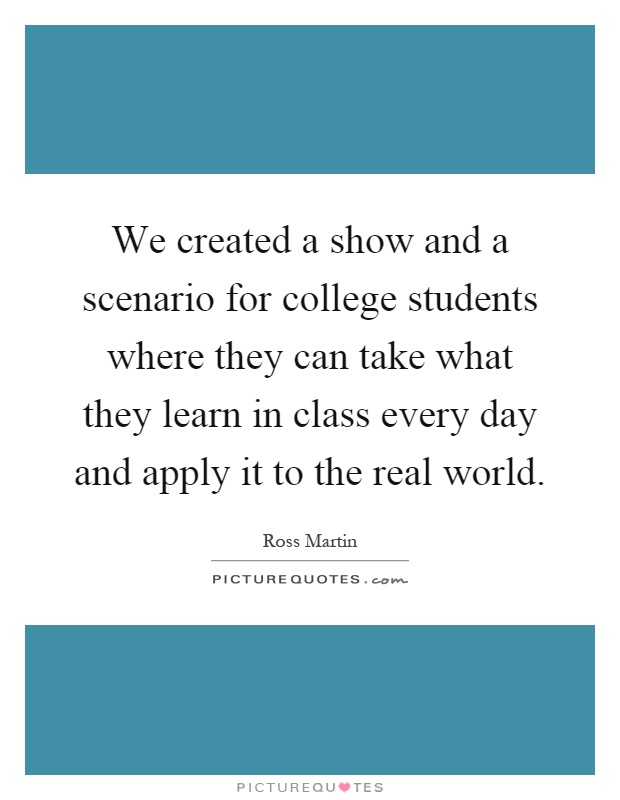 We created a show and a scenario for college students where they can take what they learn in class every day and apply it to the real world Picture Quote #1