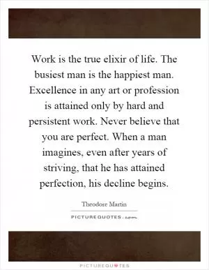 Work is the true elixir of life. The busiest man is the happiest man. Excellence in any art or profession is attained only by hard and persistent work. Never believe that you are perfect. When a man imagines, even after years of striving, that he has attained perfection, his decline begins Picture Quote #1