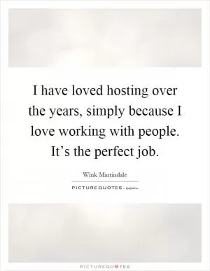 I have loved hosting over the years, simply because I love working with people. It’s the perfect job Picture Quote #1