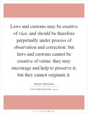 Laws and customs may be creative of vice; and should be therefore perpetually under process of observation and correction: but laws and customs cannot be creative of virtue: they may encourage and help to preserve it; but they cannot originate it Picture Quote #1