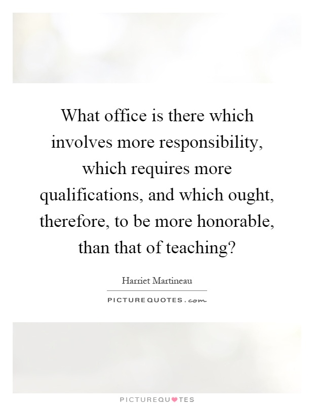 What office is there which involves more responsibility, which requires more qualifications, and which ought, therefore, to be more honorable, than that of teaching? Picture Quote #1