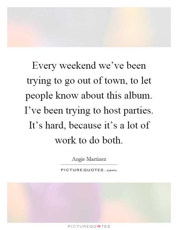 Every weekend we've been trying to go out of town, to let people know about this album. I've been trying to host parties. It's hard, because it's a lot of work to do both Picture Quote #1