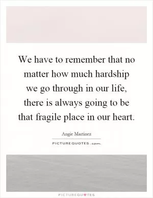 We have to remember that no matter how much hardship we go through in our life, there is always going to be that fragile place in our heart Picture Quote #1