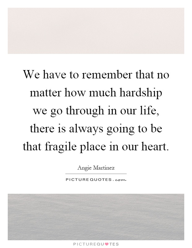We have to remember that no matter how much hardship we go through in our life, there is always going to be that fragile place in our heart Picture Quote #1