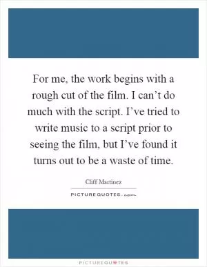 For me, the work begins with a rough cut of the film. I can’t do much with the script. I’ve tried to write music to a script prior to seeing the film, but I’ve found it turns out to be a waste of time Picture Quote #1