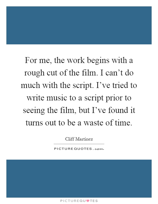 For me, the work begins with a rough cut of the film. I can't do much with the script. I've tried to write music to a script prior to seeing the film, but I've found it turns out to be a waste of time Picture Quote #1