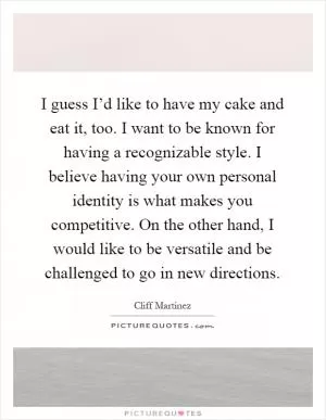I guess I’d like to have my cake and eat it, too. I want to be known for having a recognizable style. I believe having your own personal identity is what makes you competitive. On the other hand, I would like to be versatile and be challenged to go in new directions Picture Quote #1