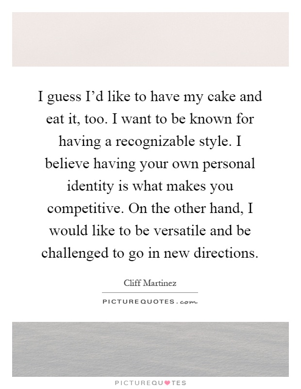I guess I'd like to have my cake and eat it, too. I want to be known for having a recognizable style. I believe having your own personal identity is what makes you competitive. On the other hand, I would like to be versatile and be challenged to go in new directions Picture Quote #1