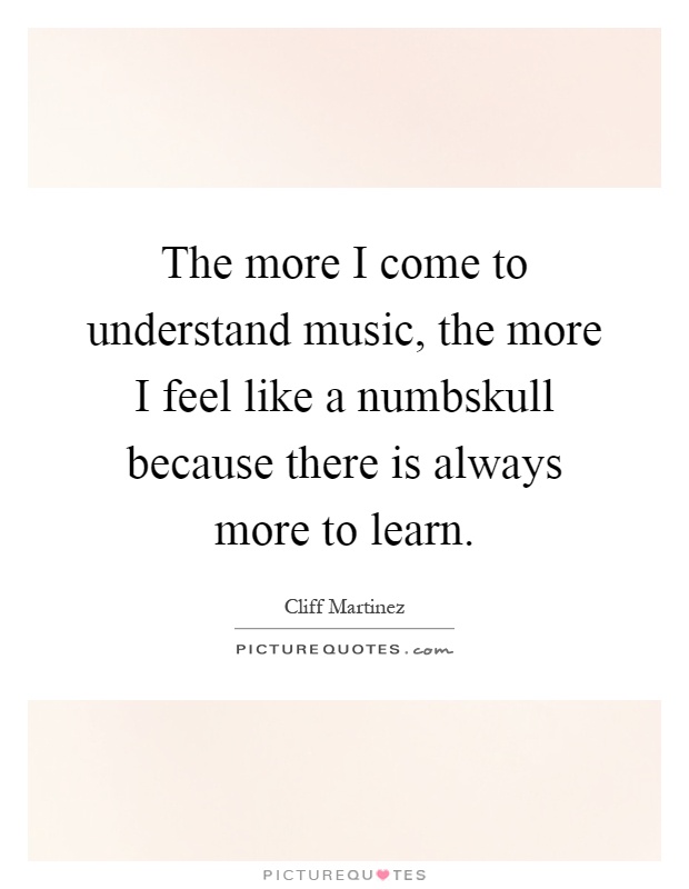 The more I come to understand music, the more I feel like a numbskull because there is always more to learn Picture Quote #1
