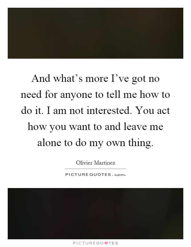 And what's more I've got no need for anyone to tell me how to do it. I am not interested. You act how you want to and leave me alone to do my own thing Picture Quote #1