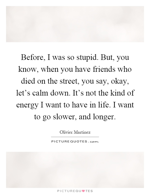 Before, I was so stupid. But, you know, when you have friends who died on the street, you say, okay, let's calm down. It's not the kind of energy I want to have in life. I want to go slower, and longer Picture Quote #1