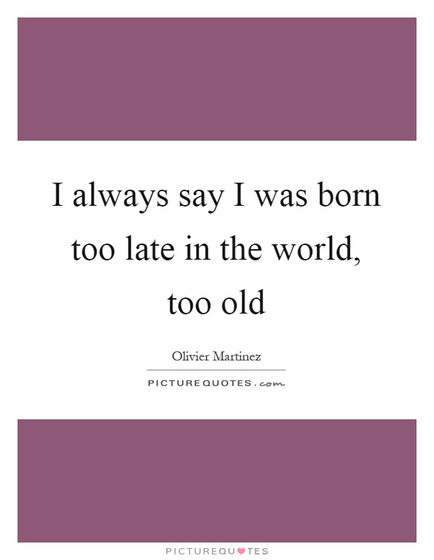 I always say I was born too late in the world, too old Picture Quote #1