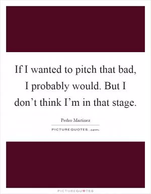 If I wanted to pitch that bad, I probably would. But I don’t think I’m in that stage Picture Quote #1