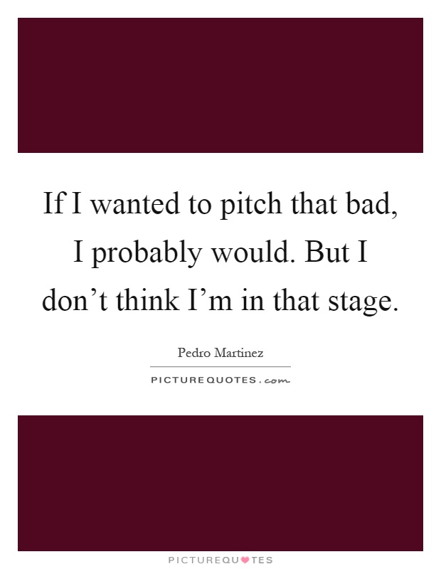 If I wanted to pitch that bad, I probably would. But I don't think I'm in that stage Picture Quote #1