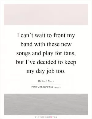 I can’t wait to front my band with these new songs and play for fans, but I’ve decided to keep my day job too Picture Quote #1