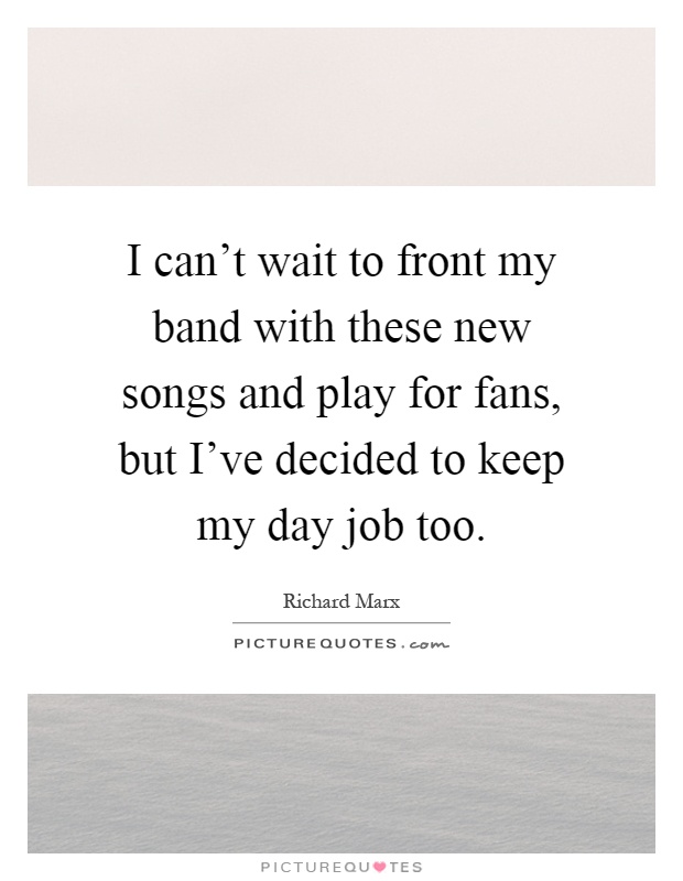 I can't wait to front my band with these new songs and play for fans, but I've decided to keep my day job too Picture Quote #1