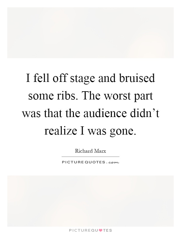 I fell off stage and bruised some ribs. The worst part was that the audience didn't realize I was gone Picture Quote #1