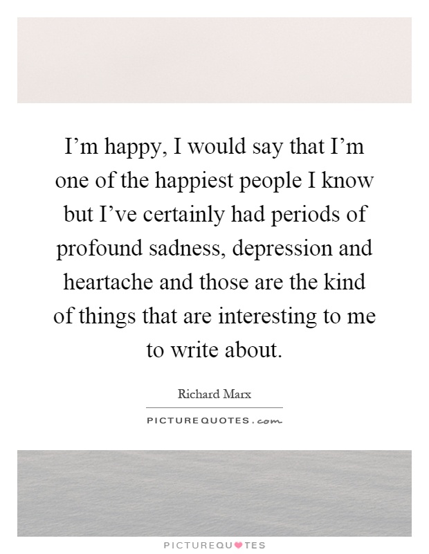 I'm happy, I would say that I'm one of the happiest people I know but I've certainly had periods of profound sadness, depression and heartache and those are the kind of things that are interesting to me to write about Picture Quote #1