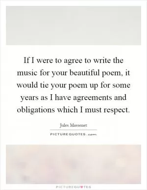 If I were to agree to write the music for your beautiful poem, it would tie your poem up for some years as I have agreements and obligations which I must respect Picture Quote #1