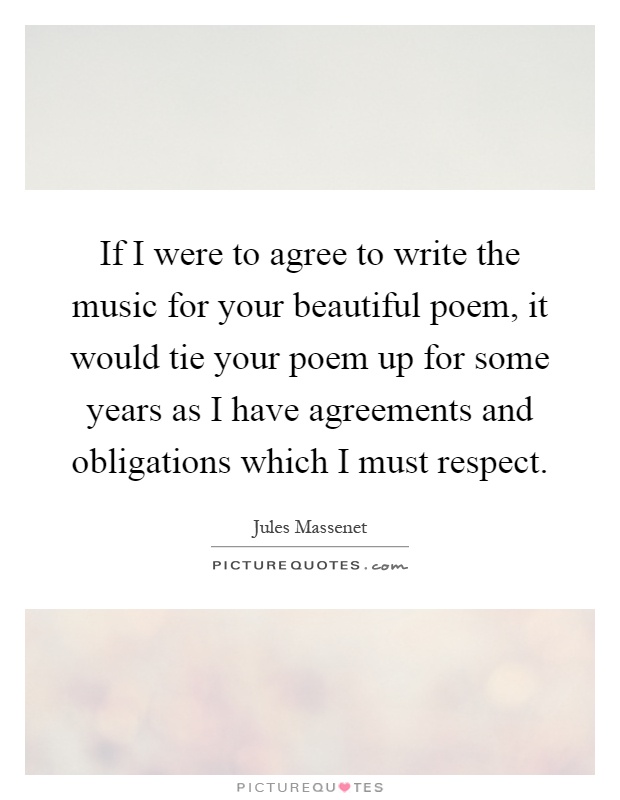 If I were to agree to write the music for your beautiful poem, it would tie your poem up for some years as I have agreements and obligations which I must respect Picture Quote #1