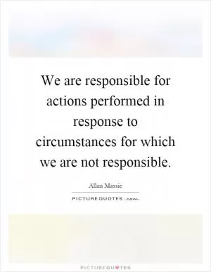 We are responsible for actions performed in response to circumstances for which we are not responsible Picture Quote #1
