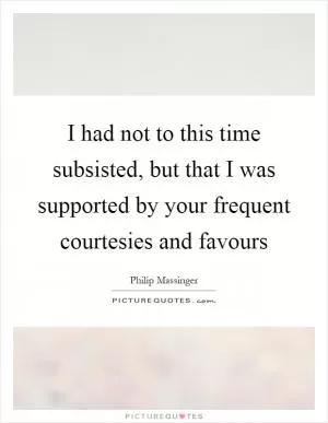 I had not to this time subsisted, but that I was supported by your frequent courtesies and favours Picture Quote #1