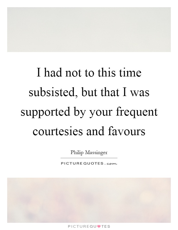 I had not to this time subsisted, but that I was supported by your frequent courtesies and favours Picture Quote #1