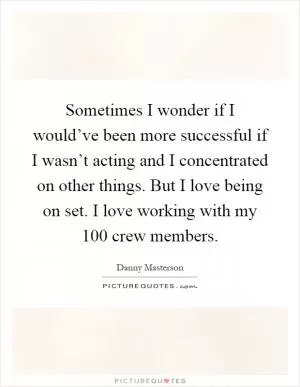 Sometimes I wonder if I would’ve been more successful if I wasn’t acting and I concentrated on other things. But I love being on set. I love working with my 100 crew members Picture Quote #1