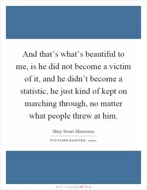 And that’s what’s beautiful to me, is he did not become a victim of it, and he didn’t become a statistic, he just kind of kept on marching through, no matter what people threw at him Picture Quote #1