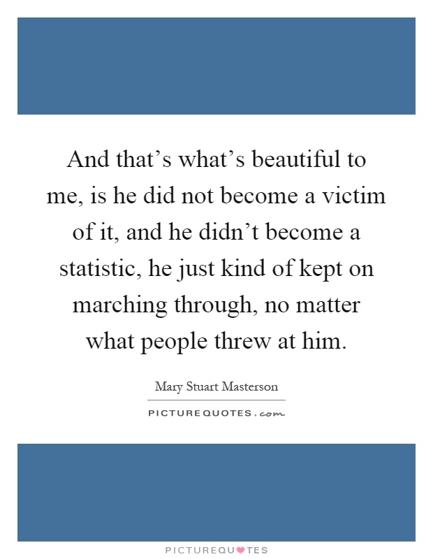 And that's what's beautiful to me, is he did not become a victim of it, and he didn't become a statistic, he just kind of kept on marching through, no matter what people threw at him Picture Quote #1