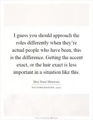 I guess you should approach the roles differently when they’re actual people who have been, this is the difference. Getting the accent exact, or the hair exact is less important in a situation like this Picture Quote #1