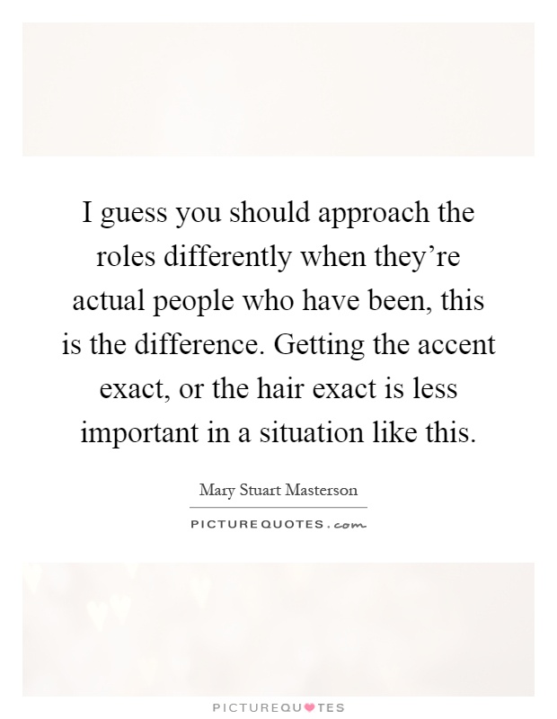 I guess you should approach the roles differently when they're actual people who have been, this is the difference. Getting the accent exact, or the hair exact is less important in a situation like this Picture Quote #1