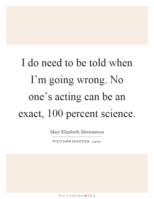 I do need to be told when I'm going wrong. No one's acting can be an exact, 100 percent science Picture Quote #1