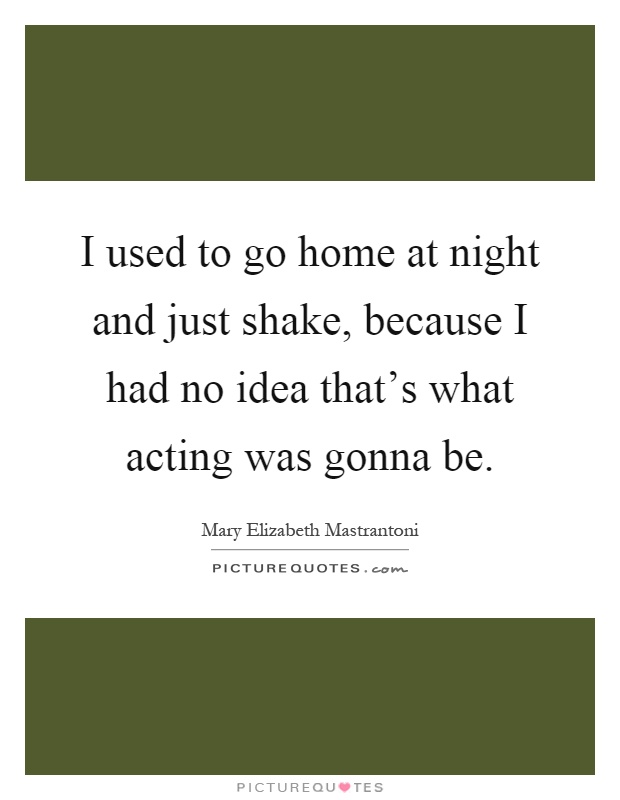 I used to go home at night and just shake, because I had no idea that's what acting was gonna be Picture Quote #1