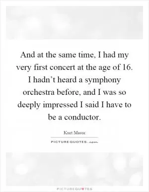 And at the same time, I had my very first concert at the age of 16. I hadn’t heard a symphony orchestra before, and I was so deeply impressed I said I have to be a conductor Picture Quote #1
