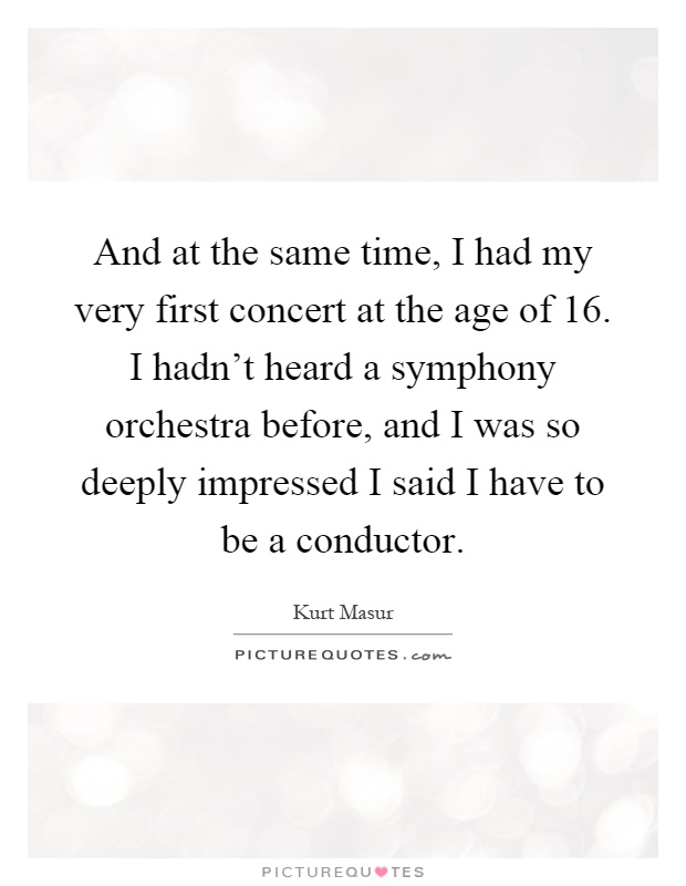 And at the same time, I had my very first concert at the age of 16. I hadn't heard a symphony orchestra before, and I was so deeply impressed I said I have to be a conductor Picture Quote #1