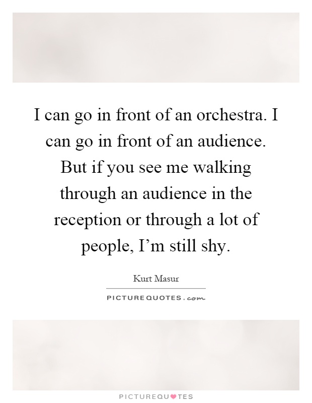 I can go in front of an orchestra. I can go in front of an audience. But if you see me walking through an audience in the reception or through a lot of people, I'm still shy Picture Quote #1