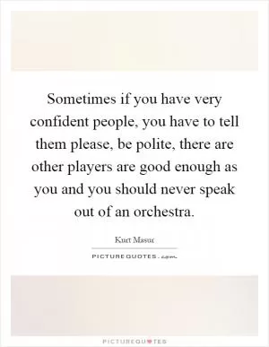 Sometimes if you have very confident people, you have to tell them please, be polite, there are other players are good enough as you and you should never speak out of an orchestra Picture Quote #1