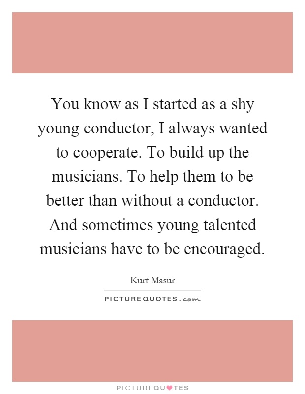You know as I started as a shy young conductor, I always wanted to cooperate. To build up the musicians. To help them to be better than without a conductor. And sometimes young talented musicians have to be encouraged Picture Quote #1